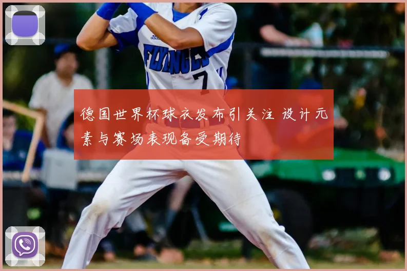 德国世界杯球衣发布引关注 设计元素与赛场表现备受期待