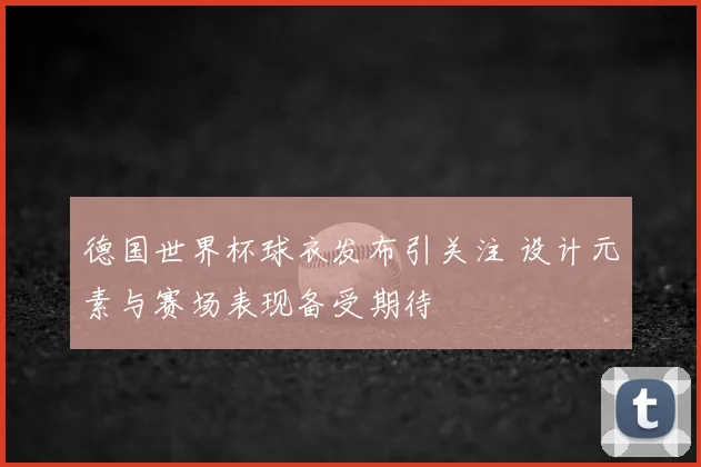 德国世界杯球衣发布引关注 设计元素与赛场表现备受期待