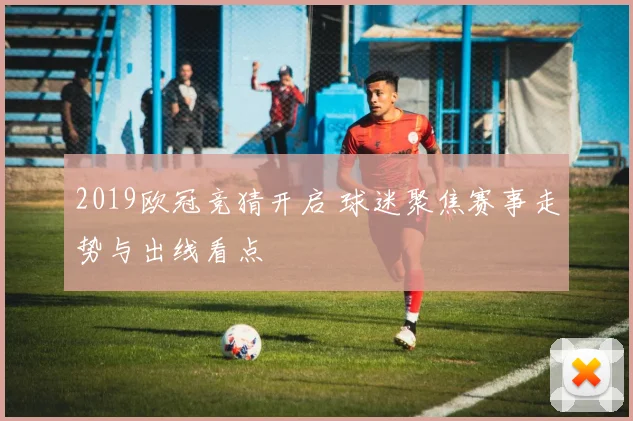 2019欧冠竞猜开启 球迷聚焦赛事走势与出线看点