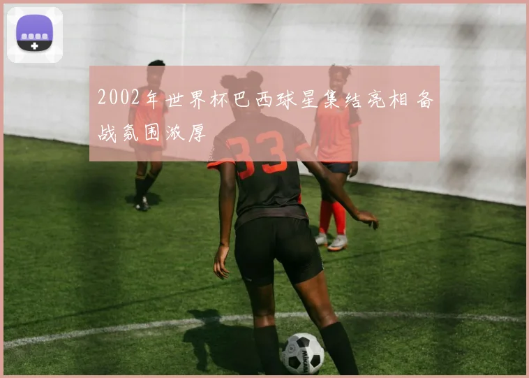 2002年世界杯巴西球星集结亮相 备战氛围浓厚