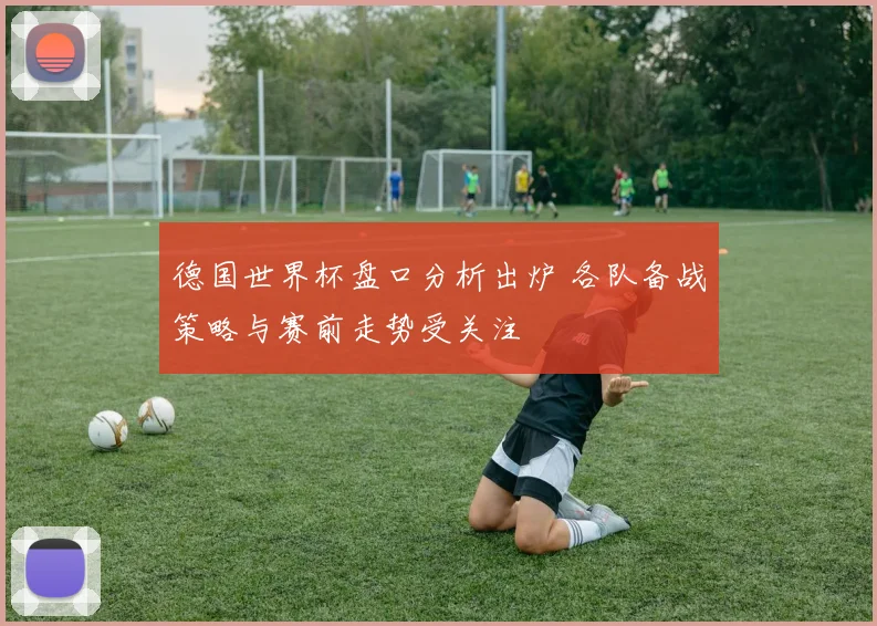 德国世界杯盘口分析出炉 各队备战策略与赛前走势受关注