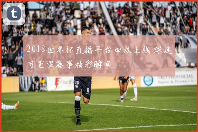 2018世界杯直播平台回放上线 球迷可重温赛事精彩瞬间